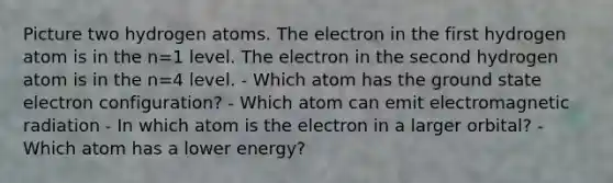 Picture two hydrogen atoms. The electron in the first hydrogen atom is in the n=1 level. The electron in the second hydrogen atom is in the n=4 level. - Which atom has the ground state electron configuration? - Which atom can emit electromagnetic radiation - In which atom is the electron in a larger orbital? - Which atom has a lower energy?