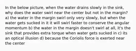 In the below picture, when the water drains slowly in the sink, why does the water swirl near the center but not in the margin? a) the water in the margin swirl only very slowly, but when the water gets sucked in it it will swirl faster to conserve the angular momentum b) the water in the margin doesn't swirl at all, it's the sink that provides extra torque when water gets sucked in c) its an optical illusion d) because the Coriolis force is exerted near the center