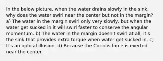 In the below picture, when the water drains slowly in the sink, why does the water swirl near the center but not in the margin? a) The water in the margin swirl only very slowly, but when the water get sucked in it will swirl faster to conserve the angular momentum. b) The water in the margin doesn't swirl at all, it's the sink that provides extra torque when water get sucked in. c) It's an optical illusion. d) Because the Coriolis force is exerted near the center.