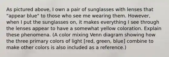 As pictured above, I own a pair of sunglasses with lenses that "appear blue" to those who see me wearing them. However, when I put the sunglasses on, it makes everything I see through the lenses appear to have a somewhat yellow coloration. Explain these phenomena. (A color mixing Venn diagram showing how the three primary colors of light [red, green, blue] combine to make other colors is also included as a reference.)