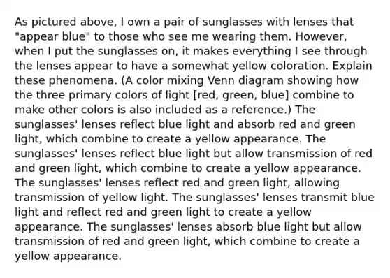 As pictured above, I own a pair of sunglasses with lenses that "appear blue" to those who see me wearing them. However, when I put the sunglasses on, it makes everything I see through the lenses appear to have a somewhat yellow coloration. Explain these phenomena. (A color mixing Venn diagram showing how the three primary colors of light [red, green, blue] combine to make other colors is also included as a reference.) The sunglasses' lenses reflect blue light and absorb red and green light, which combine to create a yellow appearance. The sunglasses' lenses reflect blue light but allow transmission of red and green light, which combine to create a yellow appearance. The sunglasses' lenses reflect red and green light, allowing transmission of yellow light. The sunglasses' lenses transmit blue light and reflect red and green light to create a yellow appearance. The sunglasses' lenses absorb blue light but allow transmission of red and green light, which combine to create a yellow appearance.