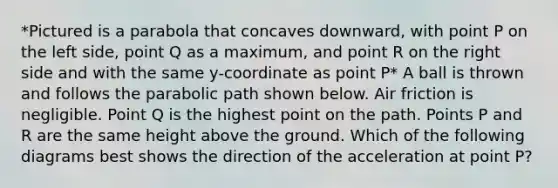 *Pictured is a parabola that concaves downward, with point P on the left side, point Q as a maximum, and point R on the right side and with the same y-coordinate as point P* A ball is thrown and follows the parabolic path shown below. Air friction is negligible. Point Q is the highest point on the path. Points P and R are the same height above the ground. Which of the following diagrams best shows the direction of the acceleration at point P?