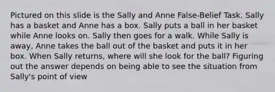 Pictured on this slide is the Sally and Anne False-Belief Task. Sally has a basket and Anne has a box. Sally puts a ball in her basket while Anne looks on. Sally then goes for a walk. While Sally is away, Anne takes the ball out of the basket and puts it in her box. When Sally returns, where will she look for the ball? Figuring out the answer depends on being able to see the situation from Sally's point of view