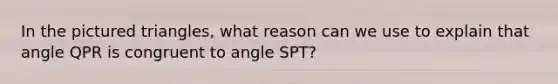 In the pictured triangles, what reason can we use to explain that angle QPR is congruent to angle SPT?