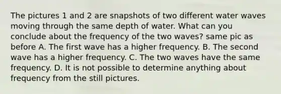 The pictures 1 and 2 are snapshots of two different water waves moving through the same depth of water. What can you conclude about the frequency of the two waves? same pic as before A. The first wave has a higher frequency. B. The second wave has a higher frequency. C. The two waves have the same frequency. D. It is not possible to determine anything about frequency from the still pictures.