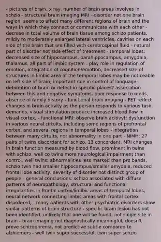 - pictures of brain, x ray, number of brain areas involves in schzio - structural brain imaging MRI - disorder not one brain region, seems to affect many different regions of brain and the ways in which they connect or communicate with each other - decrase in total volume of brain tissue among schizo patients, mildly to moderately enlarged lateral ventricles, cavities on each side of the brain that are filled with cerebrospinal fluid - natural part of disorder not side effect of treatment - temporal lobes: decreased size of hippocampus, parahippocampus, amygdala, thalamus, all part of limbic system - play role in regulation of emotion, integration of cognition/emotion, decreased size of structures in limbic area of the temporal lobes may be noticeable on left side of brain, important role in control of language - detoreition of brain or defect in specific places? association between this and negative symptoms, poor response to meds, absence of family history - functional brain imaging - PET reflect changes in brain activity as the person responds to various task demands, visual stimulation produce increased blood flow in visual cortex, - functional MRI: observe brain acitivyt: dysfunction in various neural cirtuits, including some regions of prefrontal cortex, and several regions in temporal lobes - integration between many cirtuits, not abnormality in one part - NIMH: 27 pairs of twins discordant for schizo, 13 concordant, MRI changes in brain function measured by blood flow, prominent in twins with schizo, well co twins more neurological impairment than control. well twins: abnormalities less marked than pro bands, schzio twin had smaller hippocampus/smaller amydala, reduced frontal lobe activity, severity of disorder not distinct group of people - general conclusions: schizo associated with diffuse patterns of neuropathology, structural and functional irregularities in frontal cortex/limibic areas of temporal lobes, neural network connecting limbic areas with frontal cortex disordered, - many patients with other psychiatric disorders show simlar patterns of brain structure - specific brain lesion has not been identified, unlikely that one will be found, not single site in brain - brain imaging not diagnostically meaningful, doesn't prove schizophrenia, not predictive subtle compared to alzhiemers - well twin super successful, twin super schzio