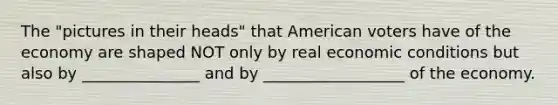 The "pictures in their heads" that American voters have of the economy are shaped NOT only by real economic conditions but also by _______________ and by __________________ of the economy.