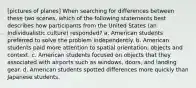 [pictures of planes] When searching for differences between these two scenes, which of the following statements best describes how participants from the United States (an Individualistic culture) responded? a. American students preferred to solve the problem independently. b. American students paid more attention to spatial orientation, objects and context. c. American students focused on objects that they associated with airports such as windows, doors, and landing gear. d. American students spotted differences more quickly than Japanese students.