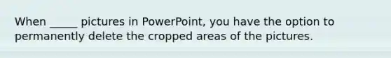 When _____ pictures in PowerPoint, you have the option to permanently delete the cropped areas of the pictures.
