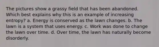 The pictures show a grassy field that has been abandoned. Which best explains why this is an example of increasing entropy? a. Energy is conserved as the lawn changes. b. The lawn is a system that uses energy. c. Work was done to change the lawn over time. d. Over time, the lawn has naturally become disorderly.