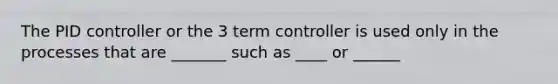 The PID controller or the 3 term controller is used only in the processes that are _______ such as ____ or ______