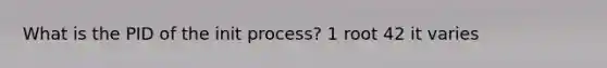 What is the PID of the init process? 1 root 42 it varies