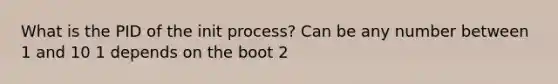 What is the PID of the init process? Can be any number between 1 and 10 1 depends on the boot 2