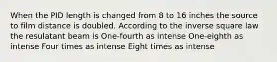 When the PID length is changed from 8 to 16 inches the source to film distance is doubled. According to the inverse square law the resulatant beam is One-fourth as intense One-eighth as intense Four times as intense Eight times as intense