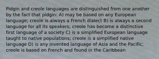 Pidgin and creole languages are distinguished from one another by the fact that pidgin: A) may be based on any European language; creole is always a French dialect B) is always a second language for all its speakers; creole has become a distinctive first language of a society C) is a simplified European language taught to native populations; creole is a simplified native language D) is any invented language of Asia and the Pacific; creole is based on French and found in the Caribbean