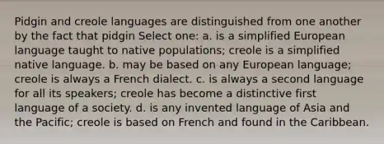 Pidgin and creole languages are distinguished from one another by the fact that pidgin Select one: a. is a simplified European language taught to native populations; creole is a simplified native language. b. may be based on any European language; creole is always a French dialect. c. is always a second language for all its speakers; creole has become a distinctive first language of a society. d. is any invented language of Asia and the Pacific; creole is based on French and found in the Caribbean.