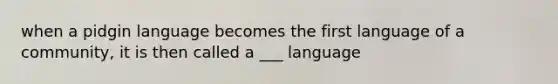 when a pidgin language becomes the first language of a community, it is then called a ___ language