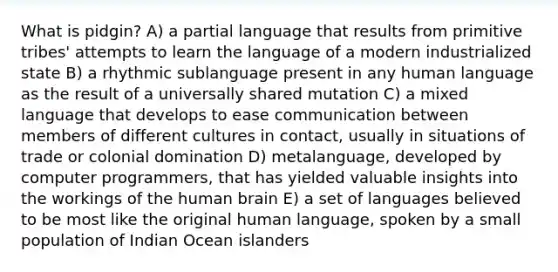 What is pidgin? A) a partial language that results from primitive tribes' attempts to learn the language of a modern industrialized state B) a rhythmic sublanguage present in any human language as the result of a universally shared mutation C) a mixed language that develops to ease communication between members of different cultures in contact, usually in situations of trade or colonial domination D) metalanguage, developed by computer programmers, that has yielded valuable insights into the workings of the human brain E) a set of languages believed to be most like the original human language, spoken by a small population of Indian Ocean islanders