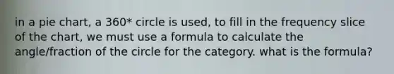 in a pie chart, a 360* circle is used, to fill in the frequency slice of the chart, we must use a formula to calculate the angle/fraction of the circle for the category. what is the formula?