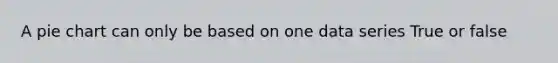 A pie chart can only be based on one data series True or false