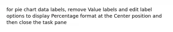 for pie chart data labels, remove Value labels and edit label options to display Percentage format at the Center position and then close the task pane