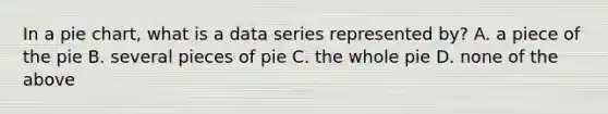 In a pie chart, what is a data series represented by? A. a piece of the pie B. several pieces of pie C. the whole pie D. none of the above