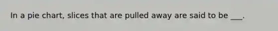 In a pie chart, slices that are pulled away are said to be ___.