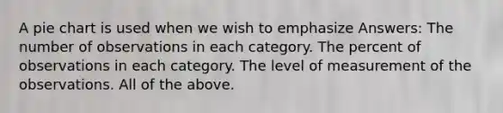 A pie chart is used when we wish to emphasize Answers: The number of observations in each category. The percent of observations in each category. The level of measurement of the observations. All of the above.