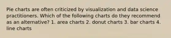 Pie charts are often criticized by visualization and data science practitioners. Which of the following charts do they recommend as an alternative? 1. area charts 2. donut charts 3. bar charts 4. line charts