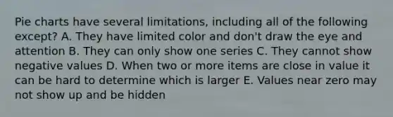 Pie charts have several limitations, including all of the following except? A. They have limited color and don't draw the eye and attention B. They can only show one series C. They cannot show negative values D. When two or more items are close in value it can be hard to determine which is larger E. Values near zero may not show up and be hidden