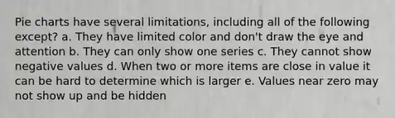 Pie charts have several limitations, including all of the following except? a. They have limited color and don't draw the eye and attention b. They can only show one series c. They cannot show negative values d. When two or more items are close in value it can be hard to determine which is larger e. Values near zero may not show up and be hidden