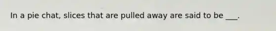 In a pie chat, slices that are pulled away are said to be ___.