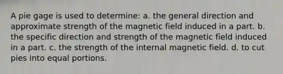 A pie gage is used to determine: a. the general direction and approximate strength of the magnetic field induced in a part. b. the specific direction and strength of the magnetic field induced in a part. c. the strength of the internal magnetic field. d. to cut pies into equal portions.