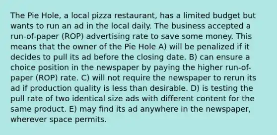 The Pie Hole, a local pizza restaurant, has a limited budget but wants to run an ad in the local daily. The business accepted a run-of-paper (ROP) advertising rate to save some money. This means that the owner of the Pie Hole A) will be penalized if it decides to pull its ad before the closing date. B) can ensure a choice position in the newspaper by paying the higher run-of-paper (ROP) rate. C) will not require the newspaper to rerun its ad if production quality is <a href='https://www.questionai.com/knowledge/k7BtlYpAMX-less-than' class='anchor-knowledge'>less than</a> desirable. D) is testing the pull rate of two identical size ads with different content for the same product. E) may find its ad anywhere in the newspaper, wherever space permits.