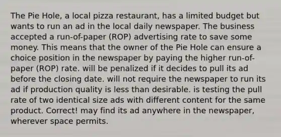 The Pie Hole, a local pizza restaurant, has a limited budget but wants to run an ad in the local daily newspaper. The business accepted a run-of-paper (ROP) advertising rate to save some money. This means that the owner of the Pie Hole can ensure a choice position in the newspaper by paying the higher run-of-paper (ROP) rate. will be penalized if it decides to pull its ad before the closing date. will not require the newspaper to run its ad if production quality is less than desirable. is testing the pull rate of two identical size ads with different content for the same product. Correct! may find its ad anywhere in the newspaper, wherever space permits.