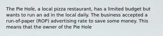 The Pie Hole, a local pizza restaurant, has a limited budget but wants to run an ad in the local daily. The business accepted a run-of-paper (ROP) advertising rate to save some money. This means that the owner of the Pie Hole