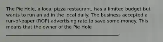 The Pie Hole, a local pizza restaurant, has a limited budget but wants to run an ad in the local daily. The business accepted a run-of-paper (ROP) advertising rate to save some money. This means that the owner of the Pie Hole _________________________________________________.