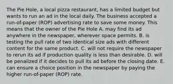 The Pie Hole, a local pizza restaurant, has a limited budget but wants to run an ad in the local daily. The business accepted a run-of-paper (ROP) advertising rate to save some money. This means that the owner of the Pie Hole A. may find its ad anywhere in the newspaper, wherever space permits. B. is testing the pull rate of two identical size ads with different content for the same product. C. will not require the newspaper to rerun its ad if production quality is less than desirable. D. will be penalized if it decides to pull its ad before the closing date. E. can ensure a choice position in the newspaper by paying the higher run-of-paper (ROP) rate.