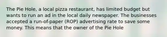 The Pie Hole, a local pizza restaurant, has limited budget but wants to run an ad in the local daily newspaper. The businesses accepted a run-of-paper (ROP) advertising rate to save some money. This means that the owner of the Pie Hole