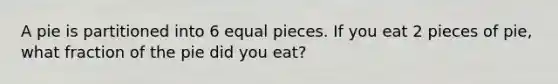 A pie is partitioned into 6 equal pieces. If you eat 2 pieces of pie, what fraction of the pie did you eat?