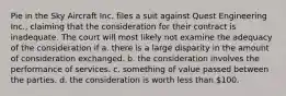 Pie in the Sky Aircraft Inc. files a suit against Quest Engineering Inc., claiming that the consideration for their contract is inadequate. The court will most likely not examine the adequacy of the consideration if a. there is a large disparity in the amount of consideration exchanged. b. the consideration involves the performance of services. c. something of value passed between the parties. d. the consideration is worth less than 100.