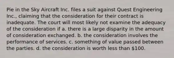Pie in the Sky Aircraft Inc. files a suit against Quest Engineering Inc., claiming that the consideration for their contract is inadequate. The court will most likely not examine the adequacy of the consideration if a. there is a large disparity in the amount of consideration exchanged. b. the consideration involves the performance of services. c. something of value passed between the parties. d. the consideration is worth <a href='https://www.questionai.com/knowledge/k7BtlYpAMX-less-than' class='anchor-knowledge'>less than</a> 100.