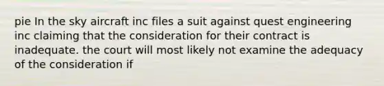 pie In the sky aircraft inc files a suit against quest engineering inc claiming that the consideration for their contract is inadequate. the court will most likely not examine the adequacy of the consideration if