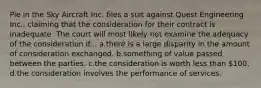 Pie in the Sky Aircraft Inc. files a suit against Quest Engineering Inc., claiming that the consideration for their contract is inadequate. The court will most likely not examine the adequacy of the consideration if... a.​there is a large disparity in the amount of consideration exchanged. b.​something of value passed between the parties. c.​the consideration is worth less than 100. d.​the consideration involves the performance of services.