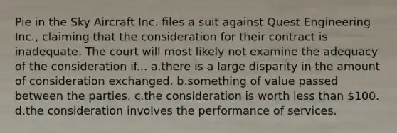 Pie in the Sky Aircraft Inc. files a suit against Quest Engineering Inc., claiming that the consideration for their contract is inadequate. The court will most likely not examine the adequacy of the consideration if... a.​there is a large disparity in the amount of consideration exchanged. b.​something of value passed between the parties. c.​the consideration is worth less than 100. d.​the consideration involves the performance of services.
