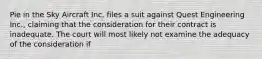 Pie in the Sky Aircraft Inc. files a suit against Quest Engineering Inc., claiming that the consideration for their contract is inadequate. The court will most likely not examine the adequacy of the consideration if