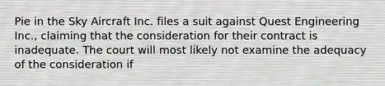 Pie in the Sky Aircraft Inc. files a suit against Quest Engineering Inc., claiming that the consideration for their contract is inadequate. The court will most likely not examine the adequacy of the consideration if