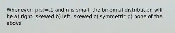 Whenever (pie)=.1 and n is small, the binomial distribution will be a) right- skewed b) left- skewed c) symmetric d) none of the above