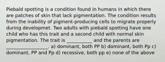 Piebald spotting is a condition found in humans in which there are patches of skin that lack pigmentation. The condition results from the inability of pigment-producing cells to migrate properly during developmet. Two adults with piebald spotting have one child who has this trait and a second child with normal skin pigmentation. The trait is ___________ and the parents are __________________. a) dominant, both PP b) dominant, both Pp c) dominant, PP and Pp d) recessive, both pp e) none of the above
