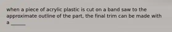 when a piece of acrylic plastic is cut on a band saw to the approximate outline of the part, the final trim can be made with a ______